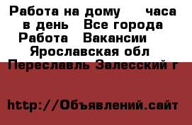 Работа на дому 2-3 часа в день - Все города Работа » Вакансии   . Ярославская обл.,Переславль-Залесский г.